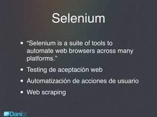 Selenium
• “Selenium is a suite of tools to
automate web browsers across many
platforms.”
• Testing de aceptación web
• Automatización de acciones de usuario
• Web scraping
 