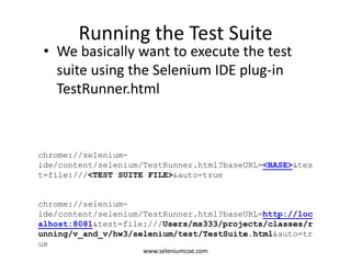 Running the Test Suite
• We basically want to execute the test
suite using the Selenium IDE plug-in
TestRunner.html
chrome://selenium-
ide/content/selenium/TestRunner.html?baseURL=<BASE>&tes
t=file:///<TEST SUITE FILE>&auto=true
chrome://selenium-
ide/content/selenium/TestRunner.html?baseURL=http://loc
alhost:8081&test=file:///Users/ms333/projects/classes/r
unning/v_and_v/hw3/selenium/test/TestSuite.html&auto=tr
ue
www.seleniumcoe.com
 