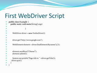 First WebDriver Script





















public class Example {
public static void main(String[] args)
{
WebDriver driver = new FirefoxDriver();

driver.get("http://www.google.com");
WebElement element = driver.findElement(By.name("q"));

element.sendKeys("Cheese!");
element.submit();

System.out.println("Page title is: " +driver.getTitle());
driver.quit();
}
}

 