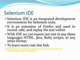 Selenium IDE
 Selenium IDE is an integrated development

environment for Selenium tests.
 It is an extension of Firefox and used to
record, edit, and replay the test within
 With IDE we can export our test in any these
languages HTML, Java, Ruby scripts, or any
other format
 To learn more visit this link
http://abodeqa.wordpress.com/2013/01/22/selenium-ide-itsdownloading-and-installation/

 