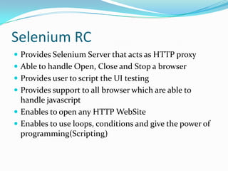 Selenium RC
 Provides Selenium Server that acts as HTTP proxy
 Able to handle Open, Close and Stop a browser
 Provides user to script the UI testing
 Provides support to all browser which are able to

handle javascript
 Enables to open any HTTP WebSite
 Enables to use loops, conditions and give the power of
programming(Scripting)

 