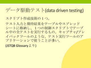 データ駆動テスト(data driven testing)
スクリプト作成技術の１つ。

テスト入力と期待結果をテーブルやスプレッド
シートに格納し、１つの制御スクリプトでテーブ
ル中の全テストを実行するもの。キャプチャ/プレ
イバックツールのような、テスト実行ツールのア
プリケーションで使うことが多い。
(JSTQB Glossaryより)

 