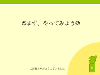 まず、やってみよう

ご清聴ありがとうございました

M

 