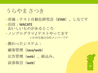 うらやま さつき
• 所属：テスト自動化研究会（STAR）、しなてす

• 出没：WACATE

おいしいものがあるところ
• ノンプログラマ / テストやってます
いわゆる協力会社メンバーです

• 携わったシステム：

顧客管理（Java/web）
広告管理（web）、組込み、
証券取引（web）
M

 