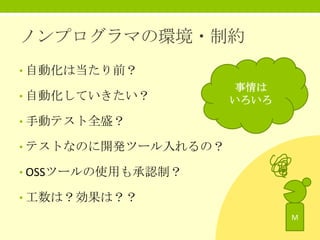 ノンプログラマの環境・制約
• 自動化は当たり前？
• 自動化していきたい？

事情は
いろいろ

• 手動テスト全盛？

• テストなのに開発ツール入れるの？
• OSSツールの使用も承認制？

• 工数は？効果は？？
M

 