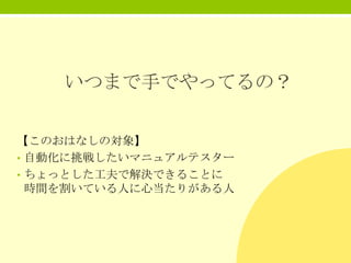 いつまで手でやってるの？
【このおはなしの対象】
• 自動化に挑戦したいマニュアルテスター
• ちょっとした工夫で解決できることに
時間を割いている人に心当たりがある人

 