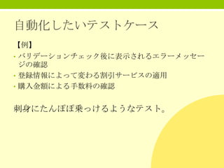 自動化したいテストケース
【例】
• バリデーションチェック後に表示されるエラーメッセー

ジの確認
• 登録情報によって変わる割引サービスの適用
• 購入金額による手数料の確認

刺身にたんぽぽ乗っけるようなテスト。

 