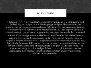 Selenium IDE (Integrated Development Environment) is a prototyping tool
for building test scripts. It is a Firefox plugin and provides an easy-to-use
interface for developing automated tests. Selenium IDE has a recording feature,
which records user actions as they are performed and then exports them as a
reusable script in one of many programming languages that can be later executed.
Note: Even though Selenium IDE has a “Save” feature that allows users to
keep the tests in a tablebasedformat for later import and execution, it is not
designed to run your test passes nor is it designed to build all the automated tests you will need.
Specifically, Selenium IDE doesn’t provide iteration or conditional statements
for test scripts. At the time of writing there is no plan to add such thing. The
reasons are partly technical and partly based on the Selenium developers
encouraging best practices in test automation which always requires some
amount of programming.
SELENIUM-IDE
 