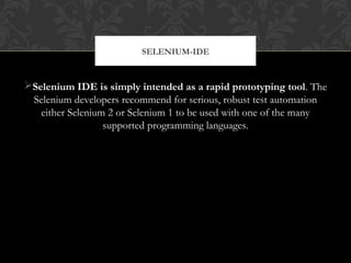 Selenium IDE is simply intended as a rapid prototyping tool. The
Selenium developers recommend for serious, robust test automation
either Selenium 2 or Selenium 1 to be used with one of the many
supported programming languages.
SELENIUM-IDE
 