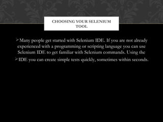 Many people get started with Selenium IDE. If you are not already
experienced with a programming or scripting language you can use
Selenium IDE to get familiar with Selenium commands. Using the
IDE you can create simple tests quickly, sometimes within seconds.
CHOOSING YOUR SELENIUM
TOOL
 