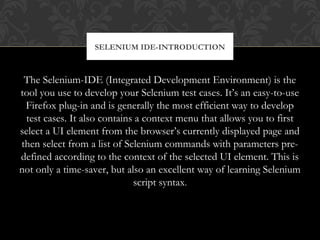 The Selenium-IDE (Integrated Development Environment) is the
tool you use to develop your Selenium test cases. It’s an easy-to-use
Firefox plug-in and is generally the most efficient way to develop
test cases. It also contains a context menu that allows you to first
select a UI element from the browser’s currently displayed page and
then select from a list of Selenium commands with parameters pre-
defined according to the context of the selected UI element. This is
not only a time-saver, but also an excellent way of learning Selenium
script syntax.
SELENIUM IDE-INTRODUCTION
 