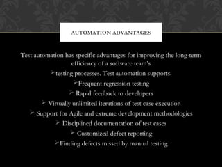 Test automation has specific advantages for improving the long-term
efficiency of a software team’s
testing processes. Test automation supports:
Frequent regression testing
 Rapid feedback to developers
 Virtually unlimited iterations of test case execution
 Support for Agile and extreme development methodologies
 Disciplined documentation of test cases
 Customized defect reporting
Finding defects missed by manual testing
AUTOMATION ADVANTAGES
 