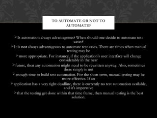 Is automation always advantageous? When should one decide to automate test
cases?
It is not always advantageous to automate test cases. There are times when manual
testing may be
more appropriate. For instance, if the application’s user interface will change
considerably in the near
future, then any automation might need to be rewritten anyway. Also, sometimes
there simply is not
enough time to build test automation. For the short term, manual testing may be
more effective. If an
application has a very tight deadline, there is currently no test automation available,
and it’s imperative
that the testing get done within that time frame, then manual testing is the best
solution.
TO AUTOMATE OR NOT TO
AUTOMATE?
 