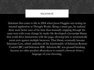 Selenium first came to life in 2004 when Jason Huggins was testing an
internal application at Thought Works. Being a smart guy, he realized
there were better uses of his time than manually stepping through the
same tests with every change he made. He developed a Javascript library
that could drive interactions with the page, allowing him to automatically
rerun tests against multiple browsers. That library eventually became
Selenium Core, which underlies all the functionality of Selenium Remote
Control (RC) and Selenium IDE. Selenium RC was ground-breaking
because no other product allowedyou to control a browser from a
language of your choosing.
SELENIUM
 