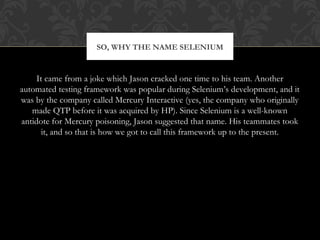 It came from a joke which Jason cracked one time to his team. Another
automated testing framework was popular during Selenium’s development, and it
was by the company called Mercury Interactive (yes, the company who originally
made QTP before it was acquired by HP). Since Selenium is a well-known
antidote for Mercury poisoning, Jason suggested that name. His teammates took
it, and so that is how we got to call this framework up to the present.
SO, WHY THE NAME SELENIUM
 