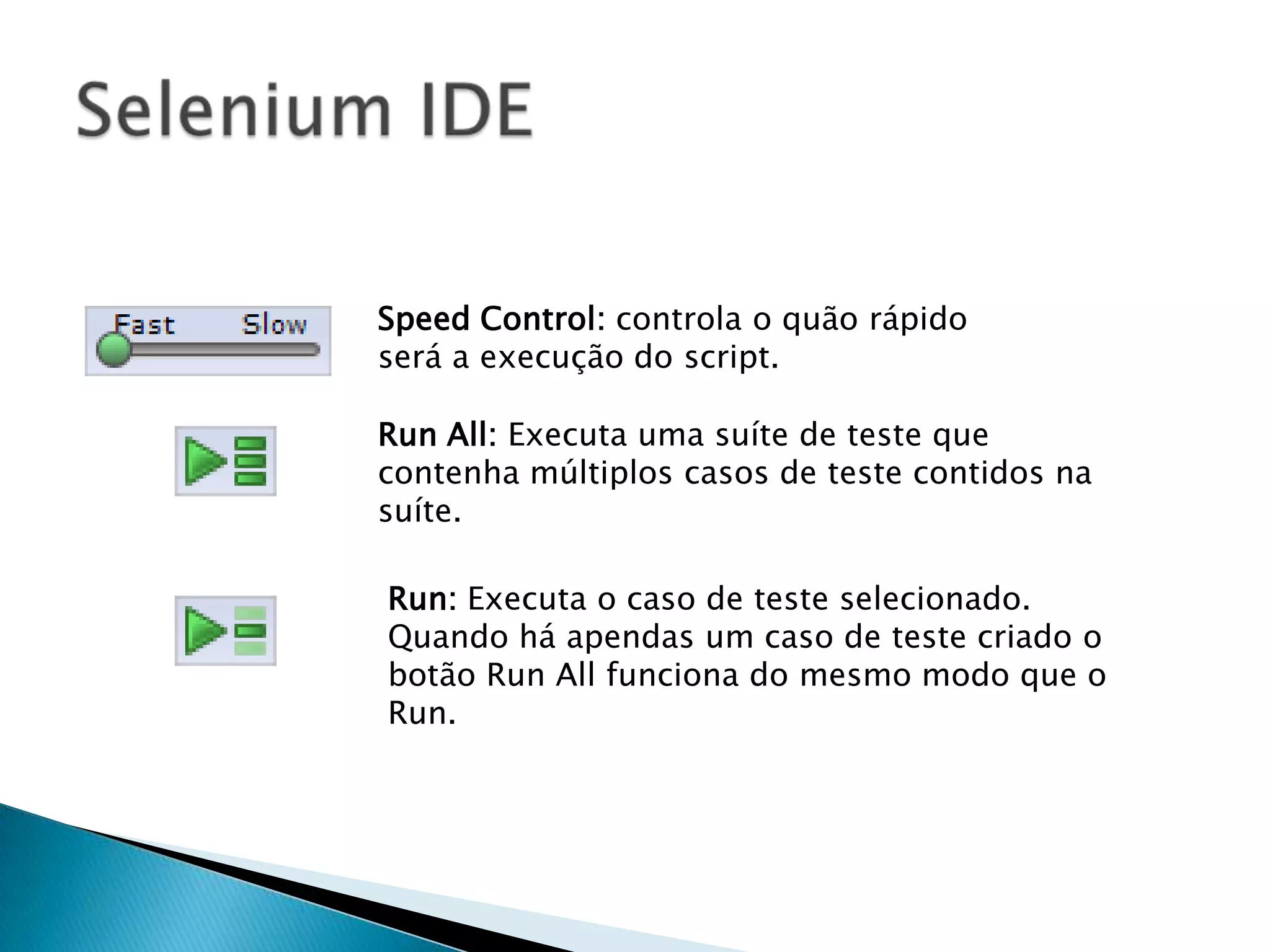 Speed Control: controla o quão rápido
será a execução do script.
Run All: Executa uma suíte de teste que
contenha múltiplos casos de teste contidos na
suíte.
Run: Executa o caso de teste selecionado.
Quando há apendas um caso de teste criado o
botão Run All funciona do mesmo modo que o
Run.
 
