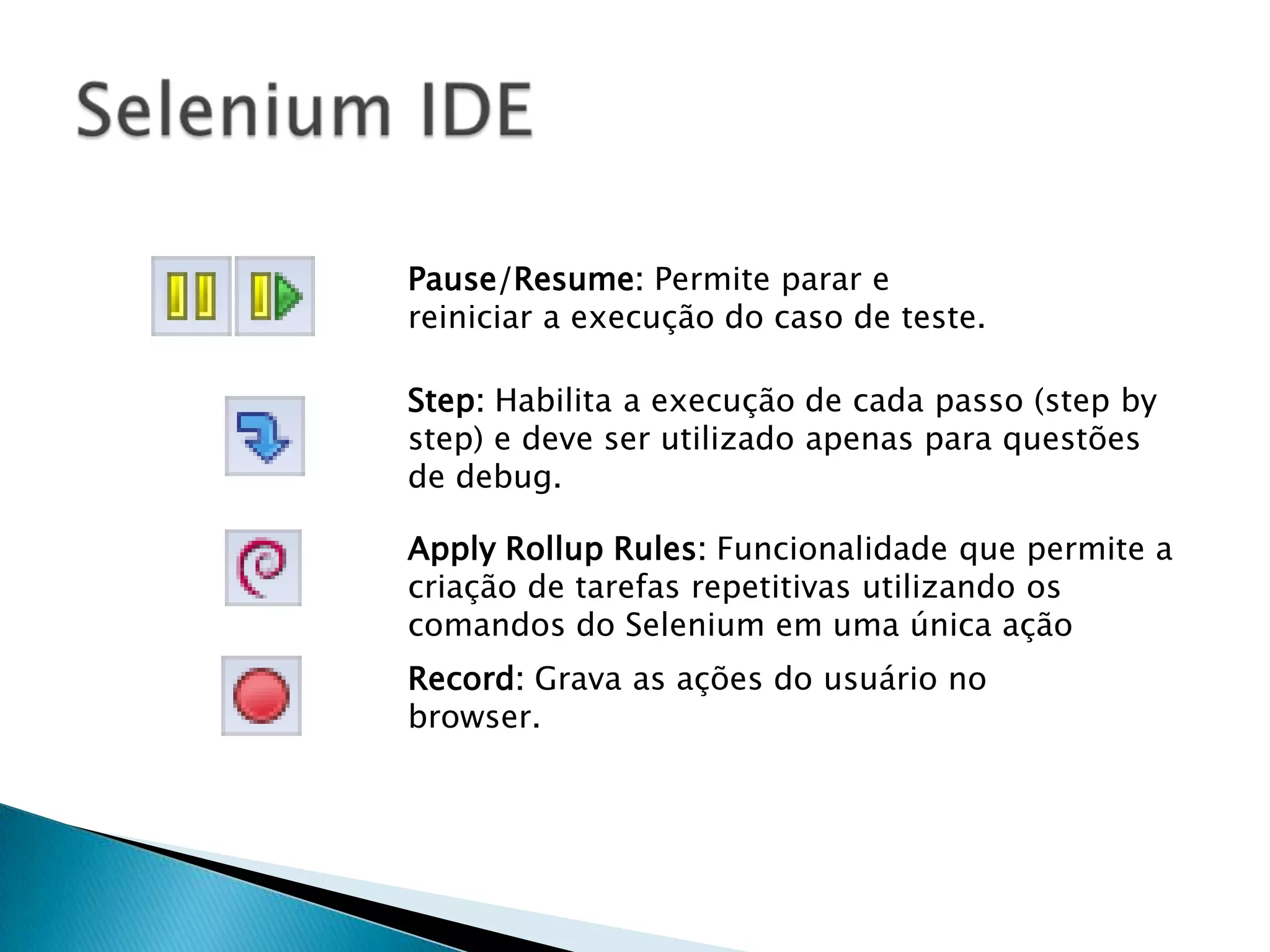 Pause/Resume: Permite parar e
reiniciar a execução do caso de teste.
Step: Habilita a execução de cada passo (step by
step) e deve ser utilizado apenas para questões
de debug.
Apply Rollup Rules: Funcionalidade que permite a
criação de tarefas repetitivas utilizando os
comandos do Selenium em uma única ação
Record: Grava as ações do usuário no
browser.
 