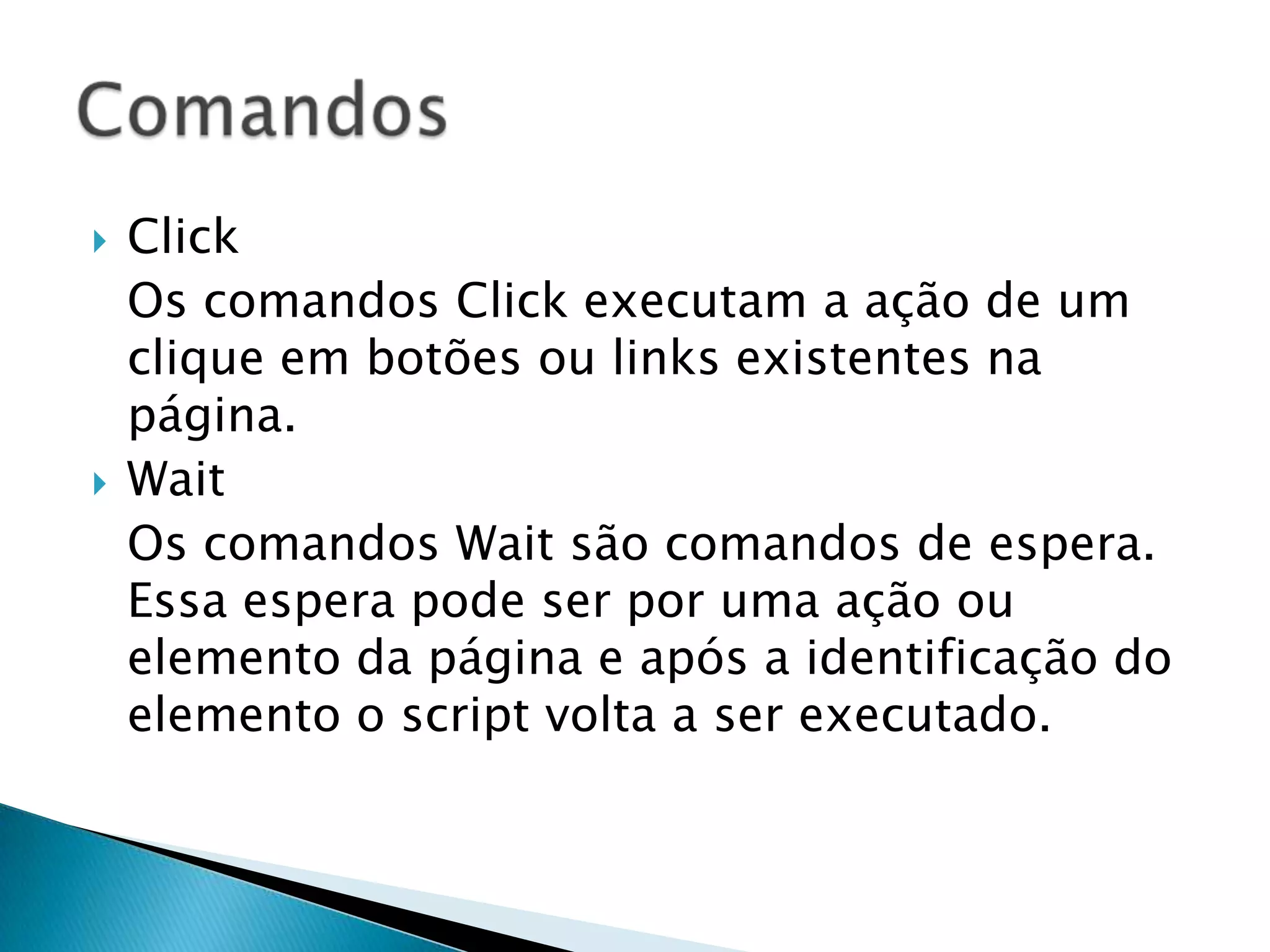  Click
Os comandos Click executam a ação de um
clique em botões ou links existentes na
página.
 Wait
Os comandos Wait são comandos de espera.
Essa espera pode ser por uma ação ou
elemento da página e após a identificação do
elemento o script volta a ser executado.
 