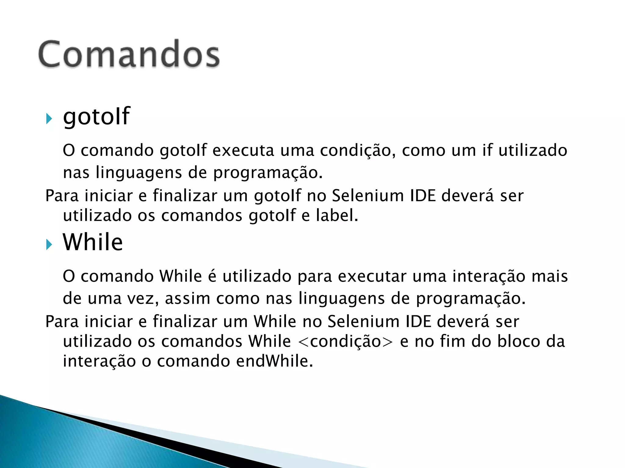  gotoIf
O comando gotoIf executa uma condição, como um if utilizado
nas linguagens de programação.
Para iniciar e finalizar um gotoIf no Selenium IDE deverá ser
utilizado os comandos gotoIf e label.
 While
O comando While é utilizado para executar uma interação mais
de uma vez, assim como nas linguagens de programação.
Para iniciar e finalizar um While no Selenium IDE deverá ser
utilizado os comandos While <condição> e no fim do bloco da
interação o comando endWhile.
 