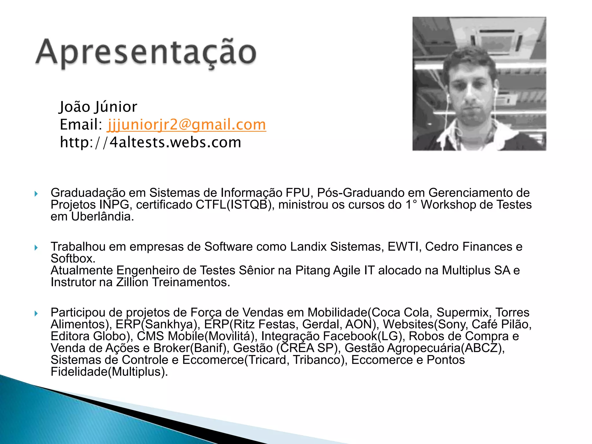  Graduadação em Sistemas de Informação FPU, Pós-Graduando em Gerenciamento de
Projetos INPG, certificado CTFL(ISTQB), ministrou os cursos do 1° Workshop de Testes
em Uberlândia.
 Trabalhou em empresas de Software como Landix Sistemas, EWTI, Cedro Finances e
Softbox.
Atualmente Engenheiro de Testes Sênior na Pitang Agile IT alocado na Multiplus SA e
Instrutor na Zillion Treinamentos.
 Participou de projetos de Força de Vendas em Mobilidade(Coca Cola, Supermix, Torres
Alimentos), ERP(Sankhya), ERP(Ritz Festas, Gerdal, AON), Websites(Sony, Café Pilão,
Editora Globo), CMS Mobile(Movilitá), Integração Facebook(LG), Robos de Compra e
Venda de Ações e Broker(Banif), Gestão (CREA SP), Gestão Agropecuária(ABCZ),
Sistemas de Controle e Eccomerce(Tricard, Tribanco), Eccomerce e Pontos
Fidelidade(Multiplus).
João Júnior
Email: jjjuniorjr2@gmail.com
http://4altests.webs.com
 