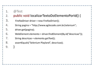 1. @Test 
2. public void localizarElementoPorCSS() { 
3. FirefoxDriver driver = new FirefoxDriver(); 
4. String pagina = “http://www.agilecode.com.br/selenium”; 
5. driver.get(pagina); 
6. WebElement elemento = driver.findElement(By.cssSelector(“.negrito”)); 
7. } 
 