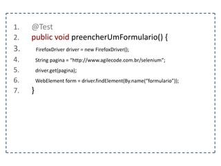 1. @Test 
2. public void localizarElementoPorXPath() { 
3. FirefoxDriver driver = new FirefoxDriver(); 
4. String pagina = “http://www.agilecode.com.br/selenium”; 
5. driver.get(pagina); 
6. WebElement elemento = driver.findElement(By.xpath(“html/body/h1”)); 
7. } 
 