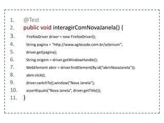 Classe WebElement 
Representa um elemento e oferece métodos para 
interagir com ele. 
clear() – Limpa o texto contido no elemento 
getValue() – Retorna o valor do elemento 
sendKeys(text) – Envia um texto para o elemento 
isSelected() – Verifica se um radio button ou checkbox está 
selecionado 
 