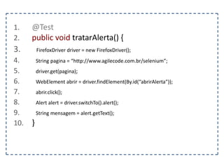 1. @Test 
2. public void preencherUmFormulario() { 
3. FirefoxDriver driver = new FirefoxDriver(); 
4. String pagina = “http://www.agilecode.com.br/selenium”; 
5. driver.get(pagina); 
6. WebElement form = driver.findElement(By.tagName(“form”)); 
7. WebElement nome = driver.findElement(By.name(“nome”)); 
8. WebElement senha = driver.findElement(By.name(“senha”)); 
9. } 
 