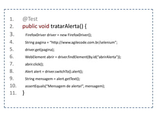 Classe Select 
selectByVisibleText(text) – Seleciona uma opção pelo texto 
selectByValue(value) – Seleciona uma opção pelo valor 
selectByIndex(index) – Seleciona uma opção pelo índice 
getOptions() – Retorna uma lista com as opções 
getFirstSelectedOption() – Retorna a primeira opção 
selecionada 
isMultiple() – Verifica se o tipo do select é múltiplo 
getAllSelectedOptions() – Retorna todas as opções 
selecionadas 
deselectAll() – Desmarca todas as opções 
deselectByVisibleText(text) – Desmarca uma opção pelo 
texto 
 