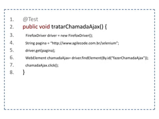 1. @Test 
2. public void preencherUmFormulario() { 
3. FirefoxDriver driver = new FirefoxDriver(); 
4. String pagina = “http://www.agilecode.com.br/selenium”; 
5. driver.get(pagina); 
6. WebElement form = driver.findElement(By.tagName(“form”)); 
7. WebElement nome = driver.findElement(By.name(“nome”)); 
8. WebElement senha = driver.findElement(By.name(“senha”)); 
9. Select tipo = new Select(driver.findElement(By.name(“tipo”))); 
10. nome.sendKeys("agilecode"); 
11. senha.sendKeys("123456"); 
12. tipo.selectByValue("2"); 
13. } 
 