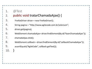 1. @Test 
2. public void preencherUmFormulario() { 
3. FirefoxDriver driver = new FirefoxDriver(); 
4. String pagina = “http://www.agilecode.com.br/selenium”; 
5. driver.get(pagina); 
6. WebElement form = driver.findElement(By.tagName(“form”)); 
7. WebElement nome = driver.findElement(By.name(“nome”)); 
8. WebElement senha = driver.findElement(By.name(“senha”)); 
9. Select tipo = new Select(driver.findElement(By.name(“tipo”))); 
10. nome.sendKeys("agilecode"); 
11. senha.sendKeys("123456"); 
12. tipo.selectByValue("2"); 
13. } 
 