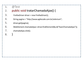 Classe TargetLocator 
Permite mudar driver para uma outra janela ou 
frame. 
switchTo().window(“nome da janela”) – Alterna o driver para 
outra janela 
switchTo().frame(“nome do frame”) – Alterna o driver para 
outro frame 
getWindowHandle() – Retorna o nome da janela ativa, 
importante para voltar para a janela de origem após alternar 
para outra janela 
getWindowHandlers() – Retorna a lista de janelas 
 