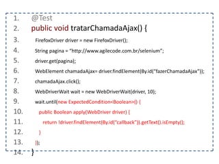 1. @Test 
2. public void interagirComNovaJanela() { 
3. FirefoxDriver driver = new FirefoxDriver(); 
4. String pagina = “http://www.agilecode.com.br/selenium”; 
5. driver.get(pagina); 
6. String origem = driver.getWindowHandle(); 
7. WebElement abrir = driver.findElement(By.id(“abrirNovaJanela”)); 
8. abrir.click(); 
9. } 
 