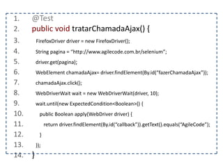 1. @Test 
2. public void interagirComNovaJanela() { 
3. FirefoxDriver driver = new FirefoxDriver(); 
4. String pagina = “http://www.agilecode.com.br/selenium”; 
5. driver.get(pagina); 
6. String origem = driver.getWindowHandle(); 
7. WebElement abrir = driver.findElement(By.id(“abrirNovaJanela”)); 
8. abrir.click(); 
9. driver.switchTo().window(“Nova Janela”); 
10. assertEquals(“Nova Janela”, driver.getTitle()); 
11. } 
 