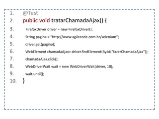 1. @Test 
2. public void tratarAlerta() { 
3. FirefoxDriver driver = new FirefoxDriver(); 
4. String pagina = “http://www.agilecode.com.br/selenium”; 
5. driver.get(pagina); 
6. WebElement abrir = driver.findElement(By.id(“abrirAlerta”)); 
7. } 
 