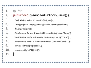 1. @Test 
2. public void tratarAlerta() { 
3. FirefoxDriver driver = new FirefoxDriver(); 
4. String pagina = “http://www.agilecode.com.br/selenium”; 
5. driver.get(pagina); 
6. WebElement abrir = driver.findElement(By.id(“abrirAlerta”)); 
7. abrir.click(); 
8. Alert alert = driver.switchTo().alert(); 
9. String mensagem = alert.getText(); 
10. } 
 