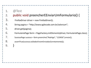 1. @Test 
2. public void dragAndDrop() { 
3. FirefoxDriver driver = new FirefoxDriver(); 
4. String pagina = “http://www.agilecode.com.br/selenium”; 
5. driver.get(pagina); 
6. WebElement elemento1 = driver.findElement(By.id(“elemento1”)); 
7. WebElement elemento2 = driver.findElement(By.id(“elemento2”)); 
8. } 
 