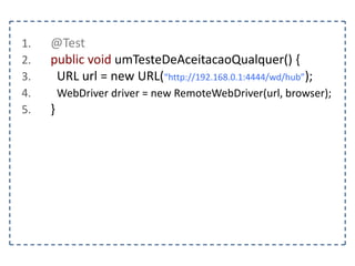 1. @Test 
2. public void preencherUmFormulario() { 
3. FirefoxDriver driver = new FirefoxDriver(); 
4. String pagina = “http://www.agilecode.com.br/selenium”; 
5. driver.get(pagina); 
6. WebElement form = driver.findElement(By.tagName(“form”)); 
7. WebElement nome = driver.findElement(By.name(“nome”)); 
8. WebElement senha = driver.findElement(By.name(“senha”)); 
9. nome.sendKeys(“agilecode”); 
10. senha.sendKeys(“123456”); 
11. } 
 