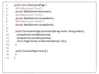 1. public class FormularioPage { 
2. @FindBy(name=“form”) 
3. private WebElement formulario; 
4. @FindBy(name=“nome”) 
5. private WebElement campoNome; 
6. @FindBy(name=“senha”) 
7. private WebElement campoSenha; 
8. 
9. public FormularioPage preencher(String nome, String senha) { 
10. campoNome.sendKeys(nome); 
11. campoSenha.sendKeys(senha); 
12. return PageFactory.initElements(driver, this); 
13. } 
14. 
15. public SucessoPage enviar() { 
16. } 
17. } 
 