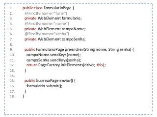 1. public class FormularioPage { 
2. @FindBy(name=“form”) 
3. private WebElement formulario; 
4. @FindBy(name=“nome”) 
5. private WebElement campoNome; 
6. @FindBy(name=“senha”) 
7. private WebElement campoSenha; 
8. 
9. public FormularioPage preencher(String nome, String senha) { 
10. campoNome.sendKeys(nome); 
11. campoSenha.sendKeys(senha); 
12. return PageFactory.initElements(driver, this); 
13. } 
14. 
15. public SucessoPage enviar() { 
16. formulario.submit(); 
17. } 
18. } 
 