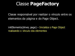 Classe PageFactory 
Classe responsável por realizar o vínculo entre os 
elementos da página e do Page Object. 
initElements(driver, page) – Inicializa o Page Object 
realizando o vínculo dos elementos 
 