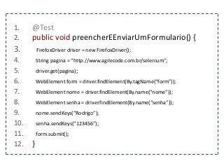 1. @Test 
2. public void preencherEEnviarUmFormulario() { 
3. FirefoxDriver driver = new FirefoxDriver(); 
4. String pagina = “http://www.agilecode.com.br/selenium”; 
5. driver.get(pagina); 
6. WebElement form = driver.findElement(By.tagName(“form”)); 
7. WebElement nome = driver.findElement(By.name(“nome”)); 
8. WebElement senha = driver.findElement(By.name(“senha”)); 
9. nome.sendKeys(“Rodrigo”); 
10. senha.sendKeys(“123456”); 
11. form.submit(); 
12. } 
 