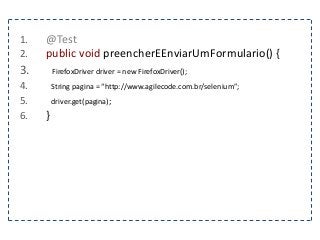 1. @Test 
2. public void preencherEEnviarUmFormulario() { 
3. FirefoxDriver driver = new FirefoxDriver(); 
4. String pagina = “http://www.agilecode.com.br/selenium”; 
5. driver.get(pagina); 
6. } 
 