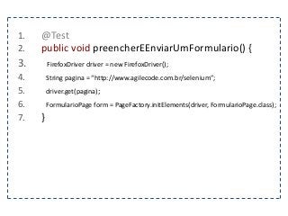 1. @Test 
2. public void preencherEEnviarUmFormulario() { 
3. FirefoxDriver driver = new FirefoxDriver(); 
4. String pagina = “http://www.agilecode.com.br/selenium”; 
5. driver.get(pagina); 
6. FormularioPage form = PageFactory.initElements(driver, FormularioPage.class); 
7. } 
 