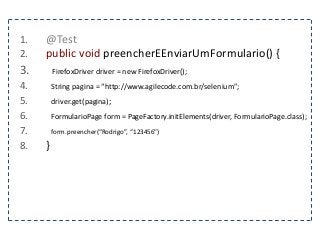 1. @Test 
2. public void preencherEEnviarUmFormulario() { 
3. FirefoxDriver driver = new FirefoxDriver(); 
4. String pagina = “http://www.agilecode.com.br/selenium”; 
5. driver.get(pagina); 
6. FormularioPage form = PageFactory.initElements(driver, FormularioPage.class); 
7. form.preencher(“Rodrigo”, “123456”) 
8. } 
 