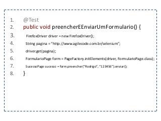 1. @Test 
2. public void preencherEEnviarUmFormulario() { 
3. FirefoxDriver driver = new FirefoxDriver(); 
4. String pagina = “http://www.agilecode.com.br/selenium”; 
5. driver.get(pagina); 
6. FormularioPage form = PageFactory.initElements(driver, FormularioPage.class); 
7. SucessoPage sucesso = form.preencher(“Rodrigo”, “123456”).enviar(); 
8. } 
 