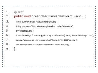 1. @Test 
2. public void preencherEEnviarUmFormulario() { 
3. FirefoxDriver driver = new FirefoxDriver(); 
4. String pagina = “http://www.agilecode.com.br/selenium”; 
5. driver.get(pagina); 
6. FormularioPage form = PageFactory.initElements(driver, FormularioPage.class); 
7. SucessoPage sucesso = form.preencher(“Rodrigo”, “123456”).enviar(); 
8. assertTrue(sucesso.osDadosForamEnviadosCorretamente()); 
9. } 
 