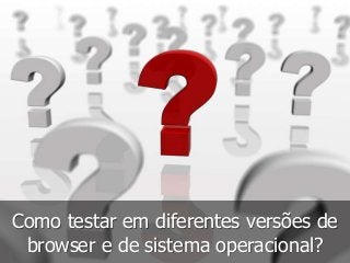Como testar em diferentes versões de 
browser e de sistema operacional? 
 