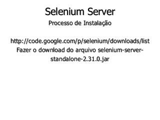 Selenium Server 
Processo de Instalação 
http://code.google.com/p/selenium/downloads/list 
Fazer o download do arquivo selenium-server-standalone- 
2.31.0.jar 
 