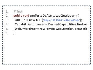 1. @Test 
2. public void umTesteDeAceitacaoQualquer() { 
3. URL url = new URL(“http://192.168.0.1:4444/wd/hub”); 
4. Capabilities browser = DesiredCapabilities.firefox(); 
5. WebDriver driver = new RemoteWebDriver(url, browser); 
6. } 
 